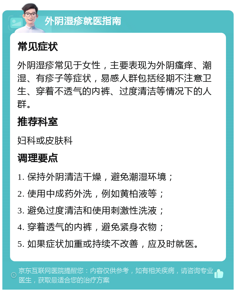 外阴湿疹就医指南 常见症状 外阴湿疹常见于女性，主要表现为外阴瘙痒、潮湿、有疹子等症状，易感人群包括经期不注意卫生、穿着不透气的内裤、过度清洁等情况下的人群。 推荐科室 妇科或皮肤科 调理要点 1. 保持外阴清洁干燥，避免潮湿环境； 2. 使用中成药外洗，例如黄柏液等； 3. 避免过度清洁和使用刺激性洗液； 4. 穿着透气的内裤，避免紧身衣物； 5. 如果症状加重或持续不改善，应及时就医。