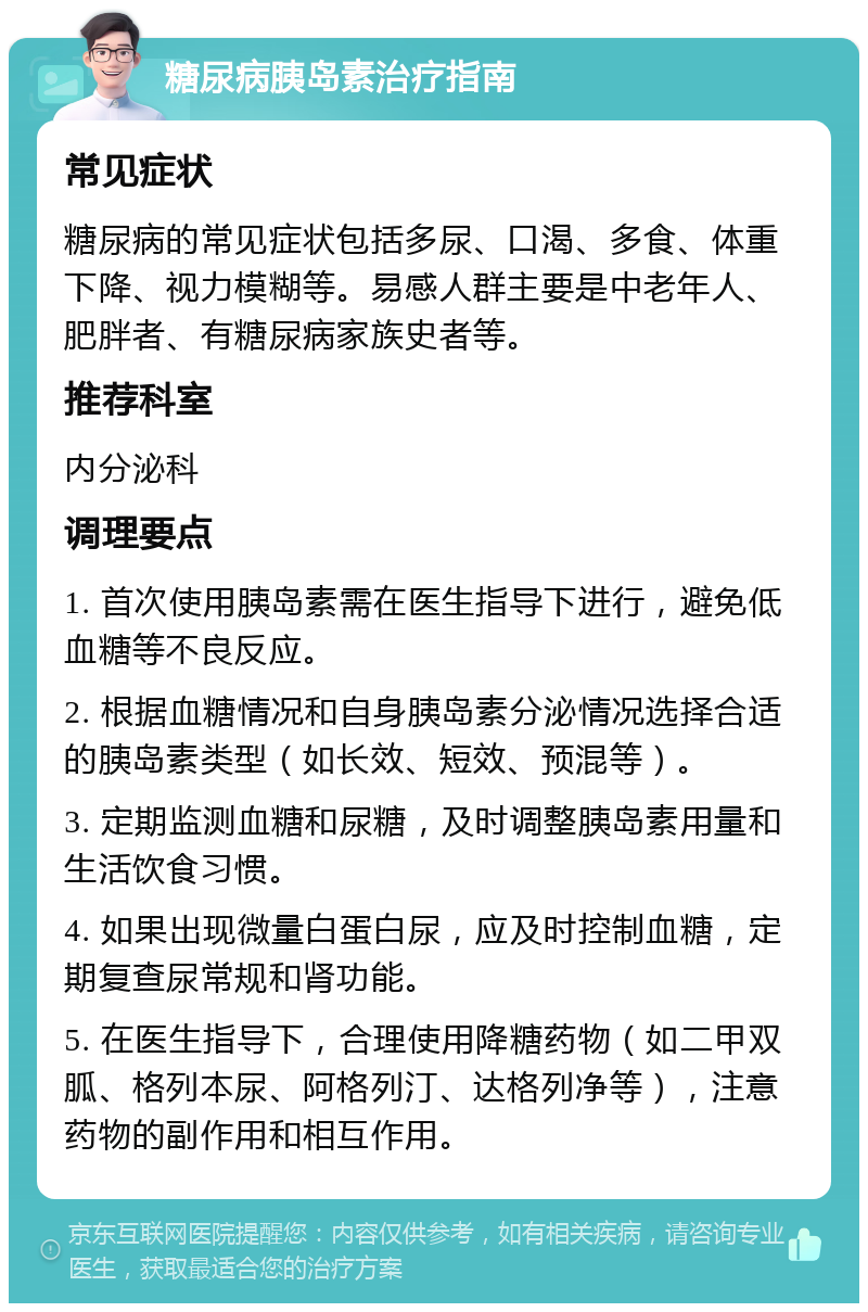 糖尿病胰岛素治疗指南 常见症状 糖尿病的常见症状包括多尿、口渴、多食、体重下降、视力模糊等。易感人群主要是中老年人、肥胖者、有糖尿病家族史者等。 推荐科室 内分泌科 调理要点 1. 首次使用胰岛素需在医生指导下进行，避免低血糖等不良反应。 2. 根据血糖情况和自身胰岛素分泌情况选择合适的胰岛素类型（如长效、短效、预混等）。 3. 定期监测血糖和尿糖，及时调整胰岛素用量和生活饮食习惯。 4. 如果出现微量白蛋白尿，应及时控制血糖，定期复查尿常规和肾功能。 5. 在医生指导下，合理使用降糖药物（如二甲双胍、格列本尿、阿格列汀、达格列净等），注意药物的副作用和相互作用。