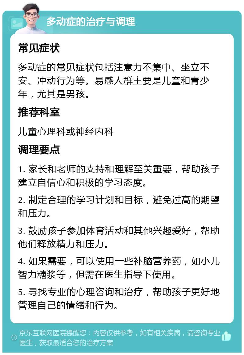 多动症的治疗与调理 常见症状 多动症的常见症状包括注意力不集中、坐立不安、冲动行为等。易感人群主要是儿童和青少年，尤其是男孩。 推荐科室 儿童心理科或神经内科 调理要点 1. 家长和老师的支持和理解至关重要，帮助孩子建立自信心和积极的学习态度。 2. 制定合理的学习计划和目标，避免过高的期望和压力。 3. 鼓励孩子参加体育活动和其他兴趣爱好，帮助他们释放精力和压力。 4. 如果需要，可以使用一些补脑营养药，如小儿智力糖浆等，但需在医生指导下使用。 5. 寻找专业的心理咨询和治疗，帮助孩子更好地管理自己的情绪和行为。