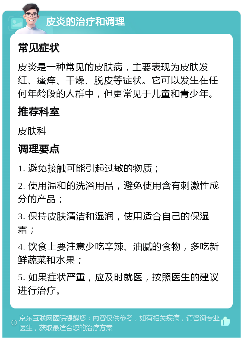 皮炎的治疗和调理 常见症状 皮炎是一种常见的皮肤病，主要表现为皮肤发红、瘙痒、干燥、脱皮等症状。它可以发生在任何年龄段的人群中，但更常见于儿童和青少年。 推荐科室 皮肤科 调理要点 1. 避免接触可能引起过敏的物质； 2. 使用温和的洗浴用品，避免使用含有刺激性成分的产品； 3. 保持皮肤清洁和湿润，使用适合自己的保湿霜； 4. 饮食上要注意少吃辛辣、油腻的食物，多吃新鲜蔬菜和水果； 5. 如果症状严重，应及时就医，按照医生的建议进行治疗。