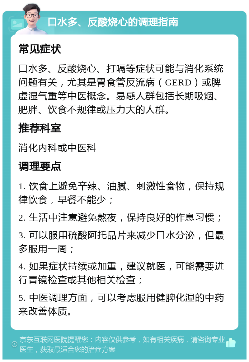 口水多、反酸烧心的调理指南 常见症状 口水多、反酸烧心、打嗝等症状可能与消化系统问题有关，尤其是胃食管反流病（GERD）或脾虚湿气重等中医概念。易感人群包括长期吸烟、肥胖、饮食不规律或压力大的人群。 推荐科室 消化内科或中医科 调理要点 1. 饮食上避免辛辣、油腻、刺激性食物，保持规律饮食，早餐不能少； 2. 生活中注意避免熬夜，保持良好的作息习惯； 3. 可以服用硫酸阿托品片来减少口水分泌，但最多服用一周； 4. 如果症状持续或加重，建议就医，可能需要进行胃镜检查或其他相关检查； 5. 中医调理方面，可以考虑服用健脾化湿的中药来改善体质。