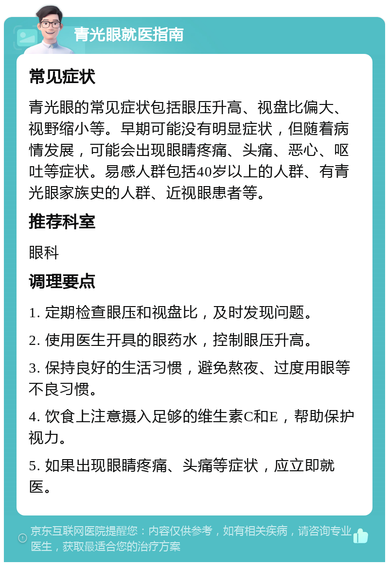 青光眼就医指南 常见症状 青光眼的常见症状包括眼压升高、视盘比偏大、视野缩小等。早期可能没有明显症状，但随着病情发展，可能会出现眼睛疼痛、头痛、恶心、呕吐等症状。易感人群包括40岁以上的人群、有青光眼家族史的人群、近视眼患者等。 推荐科室 眼科 调理要点 1. 定期检查眼压和视盘比，及时发现问题。 2. 使用医生开具的眼药水，控制眼压升高。 3. 保持良好的生活习惯，避免熬夜、过度用眼等不良习惯。 4. 饮食上注意摄入足够的维生素C和E，帮助保护视力。 5. 如果出现眼睛疼痛、头痛等症状，应立即就医。