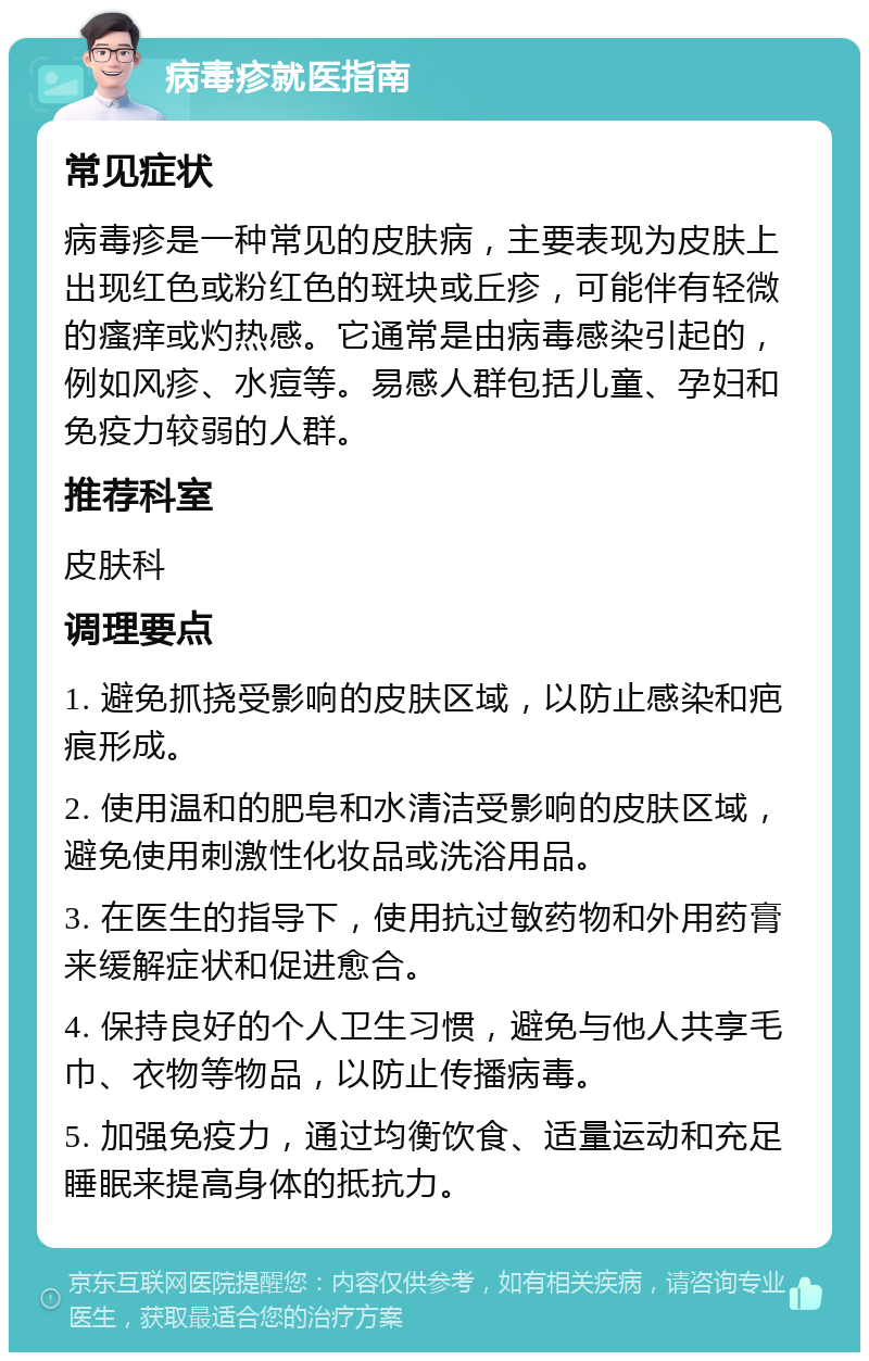 病毒疹就医指南 常见症状 病毒疹是一种常见的皮肤病，主要表现为皮肤上出现红色或粉红色的斑块或丘疹，可能伴有轻微的瘙痒或灼热感。它通常是由病毒感染引起的，例如风疹、水痘等。易感人群包括儿童、孕妇和免疫力较弱的人群。 推荐科室 皮肤科 调理要点 1. 避免抓挠受影响的皮肤区域，以防止感染和疤痕形成。 2. 使用温和的肥皂和水清洁受影响的皮肤区域，避免使用刺激性化妆品或洗浴用品。 3. 在医生的指导下，使用抗过敏药物和外用药膏来缓解症状和促进愈合。 4. 保持良好的个人卫生习惯，避免与他人共享毛巾、衣物等物品，以防止传播病毒。 5. 加强免疫力，通过均衡饮食、适量运动和充足睡眠来提高身体的抵抗力。