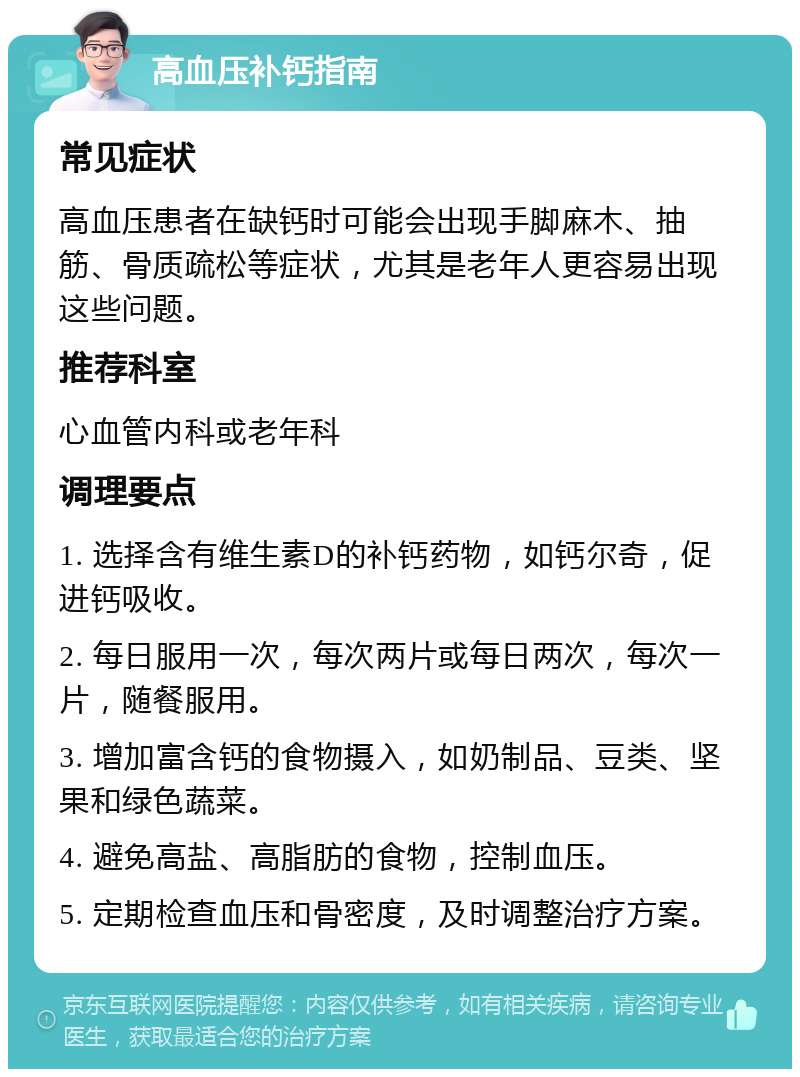 高血压补钙指南 常见症状 高血压患者在缺钙时可能会出现手脚麻木、抽筋、骨质疏松等症状，尤其是老年人更容易出现这些问题。 推荐科室 心血管内科或老年科 调理要点 1. 选择含有维生素D的补钙药物，如钙尔奇，促进钙吸收。 2. 每日服用一次，每次两片或每日两次，每次一片，随餐服用。 3. 增加富含钙的食物摄入，如奶制品、豆类、坚果和绿色蔬菜。 4. 避免高盐、高脂肪的食物，控制血压。 5. 定期检查血压和骨密度，及时调整治疗方案。