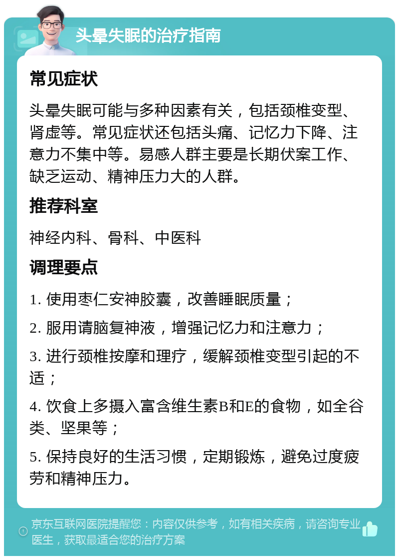 头晕失眠的治疗指南 常见症状 头晕失眠可能与多种因素有关，包括颈椎变型、肾虚等。常见症状还包括头痛、记忆力下降、注意力不集中等。易感人群主要是长期伏案工作、缺乏运动、精神压力大的人群。 推荐科室 神经内科、骨科、中医科 调理要点 1. 使用枣仁安神胶囊，改善睡眠质量； 2. 服用请脑复神液，增强记忆力和注意力； 3. 进行颈椎按摩和理疗，缓解颈椎变型引起的不适； 4. 饮食上多摄入富含维生素B和E的食物，如全谷类、坚果等； 5. 保持良好的生活习惯，定期锻炼，避免过度疲劳和精神压力。