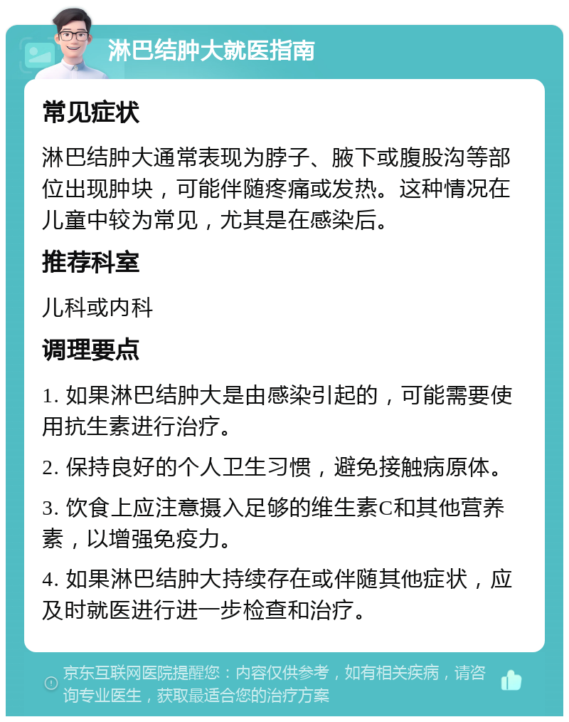 淋巴结肿大就医指南 常见症状 淋巴结肿大通常表现为脖子、腋下或腹股沟等部位出现肿块，可能伴随疼痛或发热。这种情况在儿童中较为常见，尤其是在感染后。 推荐科室 儿科或内科 调理要点 1. 如果淋巴结肿大是由感染引起的，可能需要使用抗生素进行治疗。 2. 保持良好的个人卫生习惯，避免接触病原体。 3. 饮食上应注意摄入足够的维生素C和其他营养素，以增强免疫力。 4. 如果淋巴结肿大持续存在或伴随其他症状，应及时就医进行进一步检查和治疗。