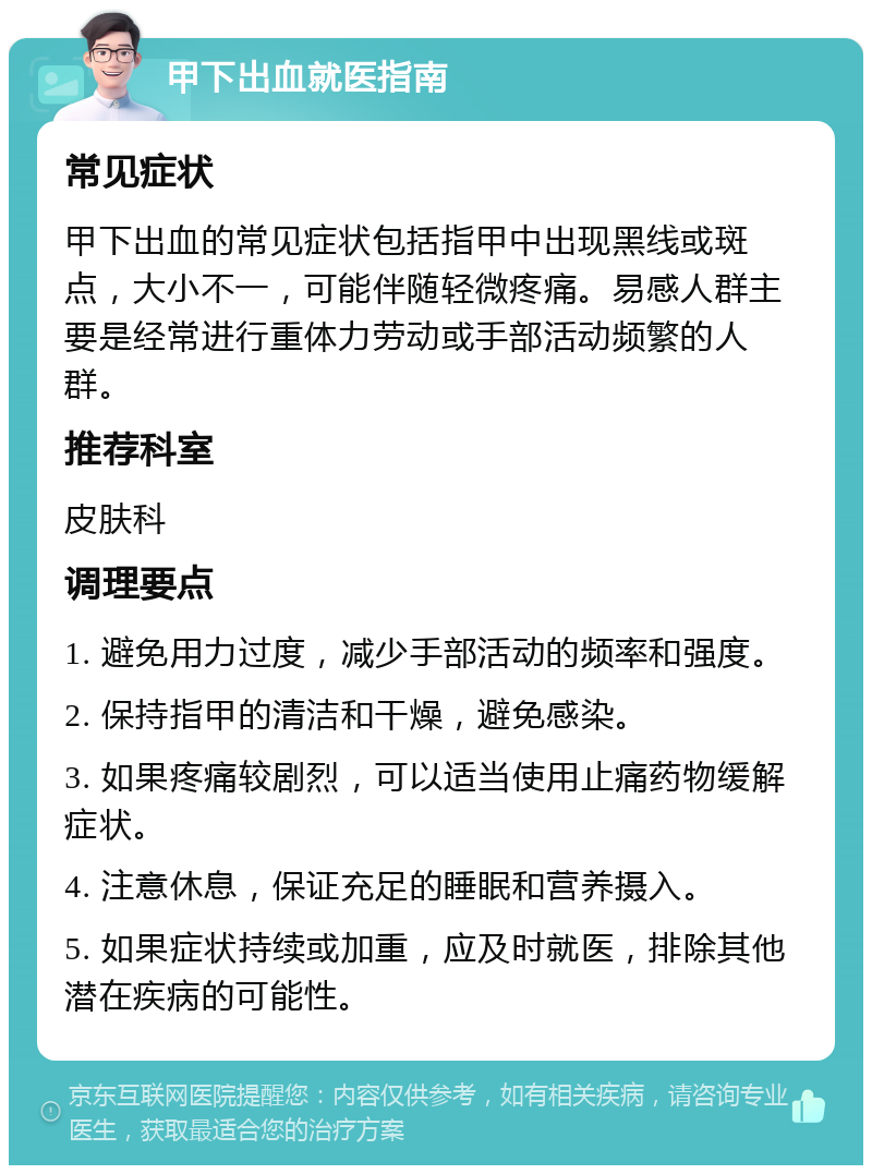 甲下出血就医指南 常见症状 甲下出血的常见症状包括指甲中出现黑线或斑点，大小不一，可能伴随轻微疼痛。易感人群主要是经常进行重体力劳动或手部活动频繁的人群。 推荐科室 皮肤科 调理要点 1. 避免用力过度，减少手部活动的频率和强度。 2. 保持指甲的清洁和干燥，避免感染。 3. 如果疼痛较剧烈，可以适当使用止痛药物缓解症状。 4. 注意休息，保证充足的睡眠和营养摄入。 5. 如果症状持续或加重，应及时就医，排除其他潜在疾病的可能性。