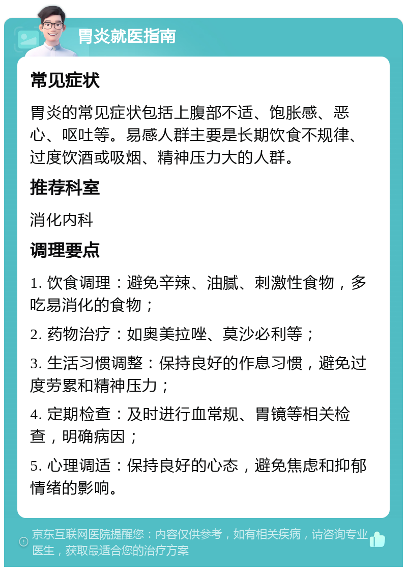 胃炎就医指南 常见症状 胃炎的常见症状包括上腹部不适、饱胀感、恶心、呕吐等。易感人群主要是长期饮食不规律、过度饮酒或吸烟、精神压力大的人群。 推荐科室 消化内科 调理要点 1. 饮食调理：避免辛辣、油腻、刺激性食物，多吃易消化的食物； 2. 药物治疗：如奥美拉唑、莫沙必利等； 3. 生活习惯调整：保持良好的作息习惯，避免过度劳累和精神压力； 4. 定期检查：及时进行血常规、胃镜等相关检查，明确病因； 5. 心理调适：保持良好的心态，避免焦虑和抑郁情绪的影响。