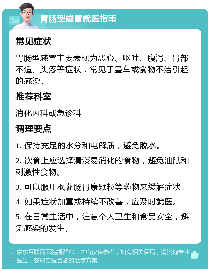 胃肠型感冒就医指南 常见症状 胃肠型感冒主要表现为恶心、呕吐、腹泻、胃部不适、头疼等症状，常见于晕车或食物不洁引起的感染。 推荐科室 消化内科或急诊科 调理要点 1. 保持充足的水分和电解质，避免脱水。 2. 饮食上应选择清淡易消化的食物，避免油腻和刺激性食物。 3. 可以服用枫蓼肠胃康颗粒等药物来缓解症状。 4. 如果症状加重或持续不改善，应及时就医。 5. 在日常生活中，注意个人卫生和食品安全，避免感染的发生。