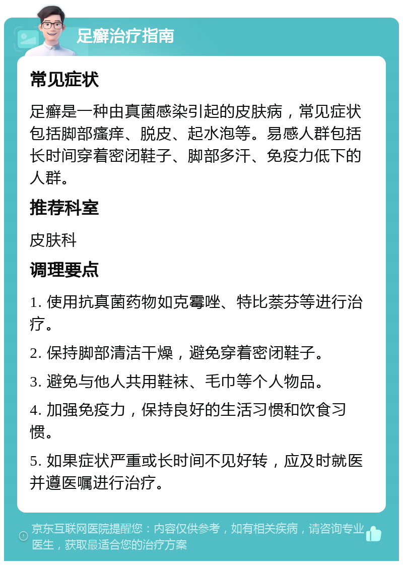 足癣治疗指南 常见症状 足癣是一种由真菌感染引起的皮肤病，常见症状包括脚部瘙痒、脱皮、起水泡等。易感人群包括长时间穿着密闭鞋子、脚部多汗、免疫力低下的人群。 推荐科室 皮肤科 调理要点 1. 使用抗真菌药物如克霉唑、特比萘芬等进行治疗。 2. 保持脚部清洁干燥，避免穿着密闭鞋子。 3. 避免与他人共用鞋袜、毛巾等个人物品。 4. 加强免疫力，保持良好的生活习惯和饮食习惯。 5. 如果症状严重或长时间不见好转，应及时就医并遵医嘱进行治疗。