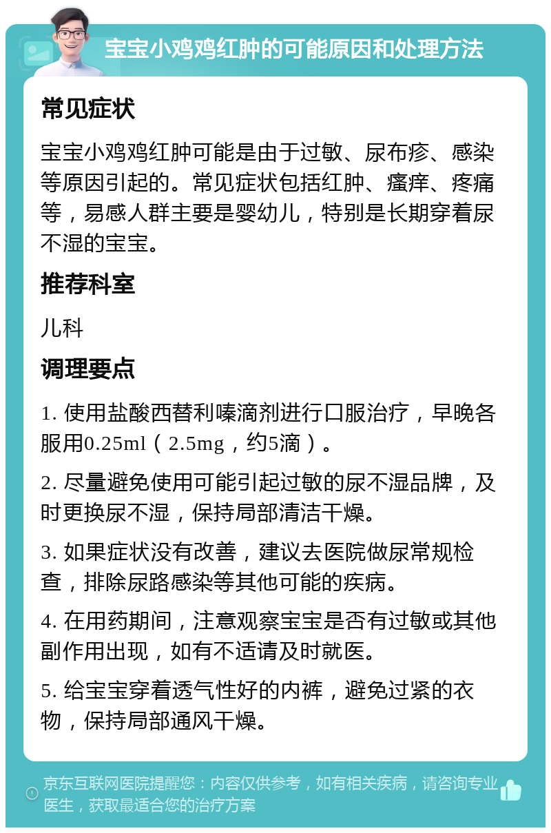 宝宝小鸡鸡红肿的可能原因和处理方法 常见症状 宝宝小鸡鸡红肿可能是由于过敏、尿布疹、感染等原因引起的。常见症状包括红肿、瘙痒、疼痛等，易感人群主要是婴幼儿，特别是长期穿着尿不湿的宝宝。 推荐科室 儿科 调理要点 1. 使用盐酸西替利嗪滴剂进行口服治疗，早晚各服用0.25ml（2.5mg，约5滴）。 2. 尽量避免使用可能引起过敏的尿不湿品牌，及时更换尿不湿，保持局部清洁干燥。 3. 如果症状没有改善，建议去医院做尿常规检查，排除尿路感染等其他可能的疾病。 4. 在用药期间，注意观察宝宝是否有过敏或其他副作用出现，如有不适请及时就医。 5. 给宝宝穿着透气性好的内裤，避免过紧的衣物，保持局部通风干燥。