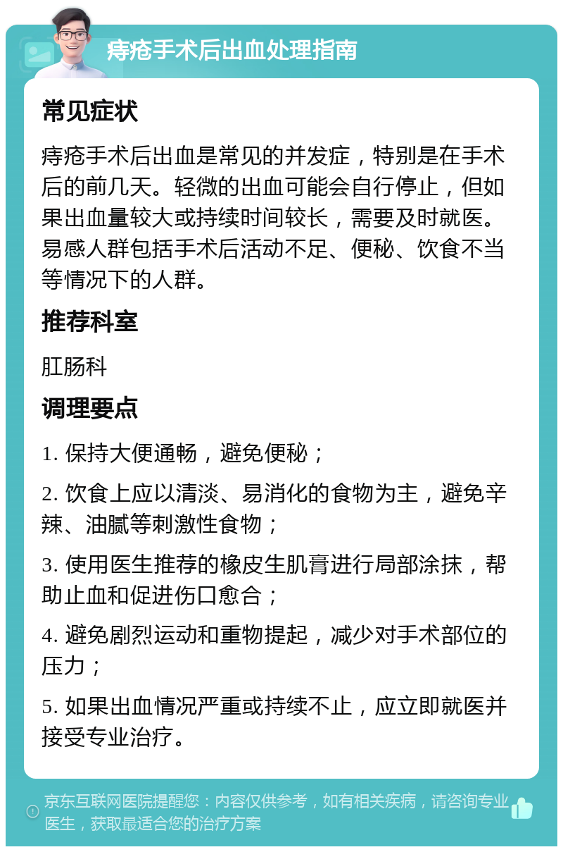 痔疮手术后出血处理指南 常见症状 痔疮手术后出血是常见的并发症，特别是在手术后的前几天。轻微的出血可能会自行停止，但如果出血量较大或持续时间较长，需要及时就医。易感人群包括手术后活动不足、便秘、饮食不当等情况下的人群。 推荐科室 肛肠科 调理要点 1. 保持大便通畅，避免便秘； 2. 饮食上应以清淡、易消化的食物为主，避免辛辣、油腻等刺激性食物； 3. 使用医生推荐的橡皮生肌膏进行局部涂抹，帮助止血和促进伤口愈合； 4. 避免剧烈运动和重物提起，减少对手术部位的压力； 5. 如果出血情况严重或持续不止，应立即就医并接受专业治疗。