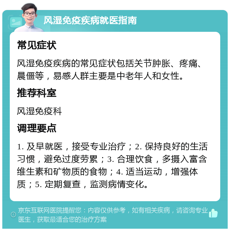 风湿免疫疾病就医指南 常见症状 风湿免疫疾病的常见症状包括关节肿胀、疼痛、晨僵等，易感人群主要是中老年人和女性。 推荐科室 风湿免疫科 调理要点 1. 及早就医，接受专业治疗；2. 保持良好的生活习惯，避免过度劳累；3. 合理饮食，多摄入富含维生素和矿物质的食物；4. 适当运动，增强体质；5. 定期复查，监测病情变化。