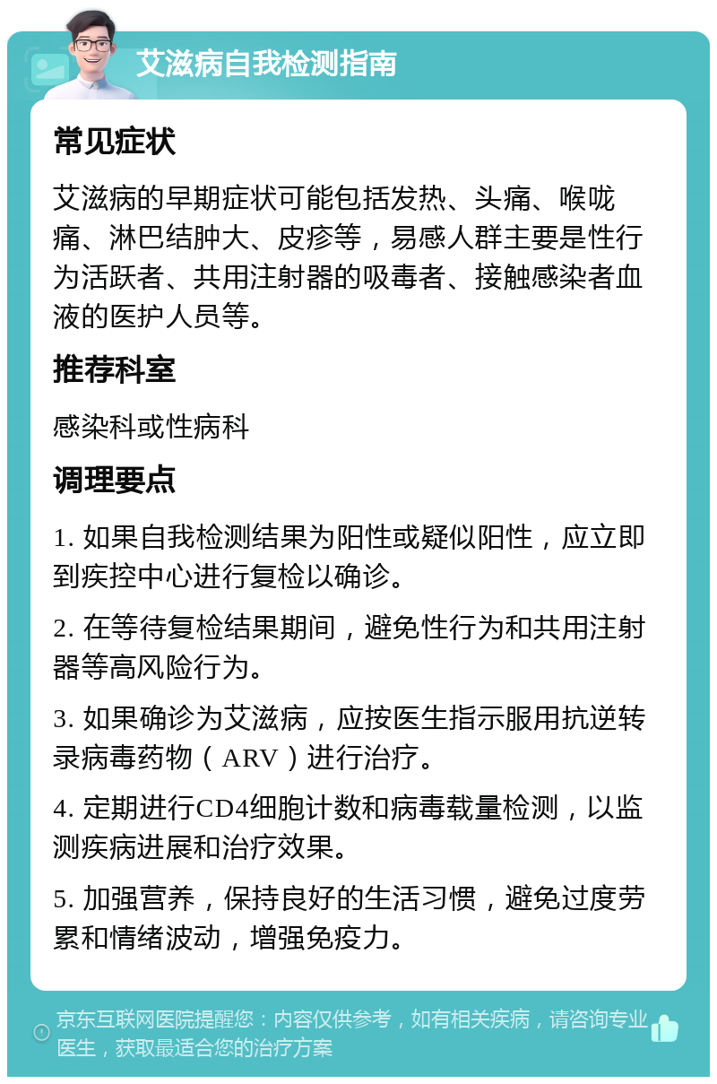 艾滋病自我检测指南 常见症状 艾滋病的早期症状可能包括发热、头痛、喉咙痛、淋巴结肿大、皮疹等，易感人群主要是性行为活跃者、共用注射器的吸毒者、接触感染者血液的医护人员等。 推荐科室 感染科或性病科 调理要点 1. 如果自我检测结果为阳性或疑似阳性，应立即到疾控中心进行复检以确诊。 2. 在等待复检结果期间，避免性行为和共用注射器等高风险行为。 3. 如果确诊为艾滋病，应按医生指示服用抗逆转录病毒药物（ARV）进行治疗。 4. 定期进行CD4细胞计数和病毒载量检测，以监测疾病进展和治疗效果。 5. 加强营养，保持良好的生活习惯，避免过度劳累和情绪波动，增强免疫力。