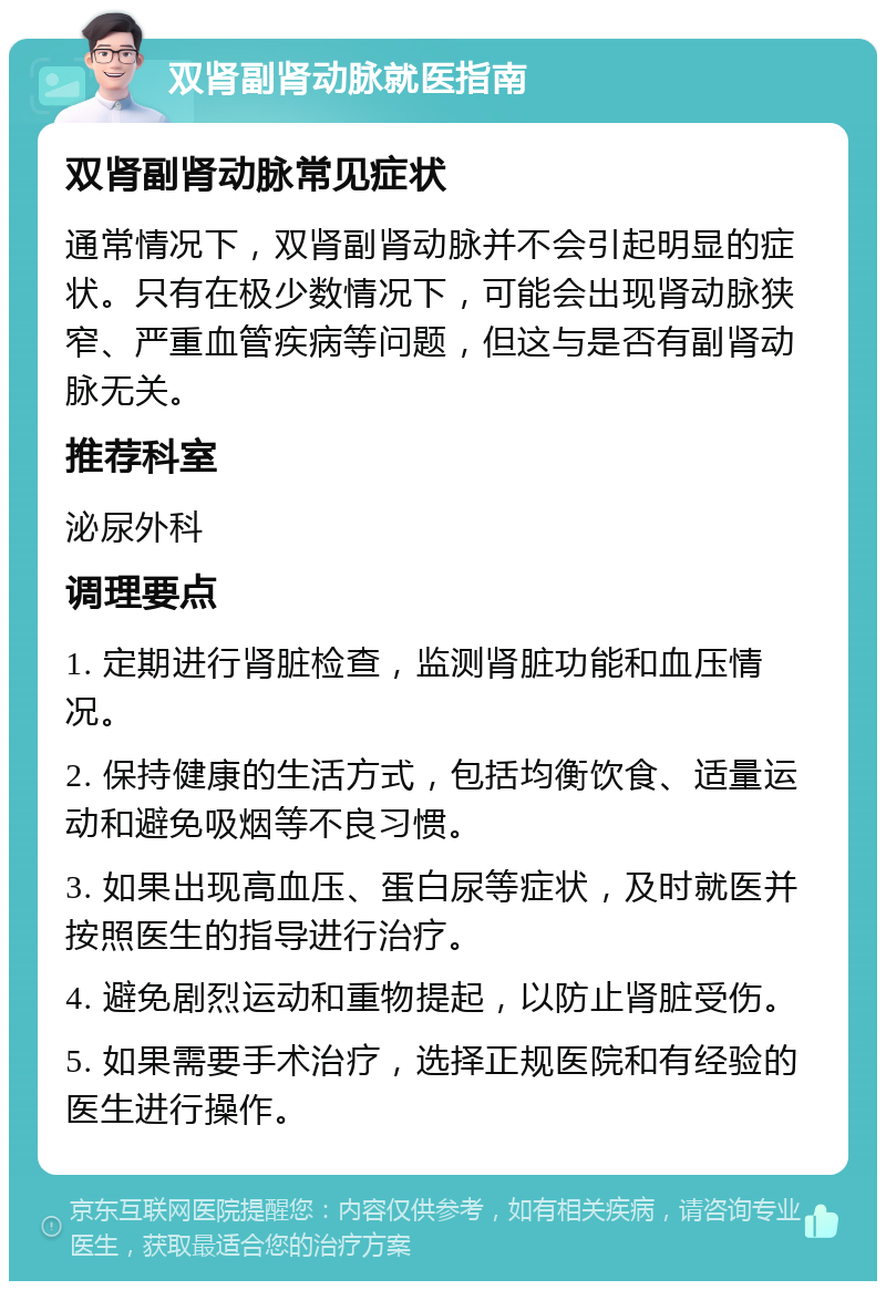 双肾副肾动脉就医指南 双肾副肾动脉常见症状 通常情况下，双肾副肾动脉并不会引起明显的症状。只有在极少数情况下，可能会出现肾动脉狭窄、严重血管疾病等问题，但这与是否有副肾动脉无关。 推荐科室 泌尿外科 调理要点 1. 定期进行肾脏检查，监测肾脏功能和血压情况。 2. 保持健康的生活方式，包括均衡饮食、适量运动和避免吸烟等不良习惯。 3. 如果出现高血压、蛋白尿等症状，及时就医并按照医生的指导进行治疗。 4. 避免剧烈运动和重物提起，以防止肾脏受伤。 5. 如果需要手术治疗，选择正规医院和有经验的医生进行操作。