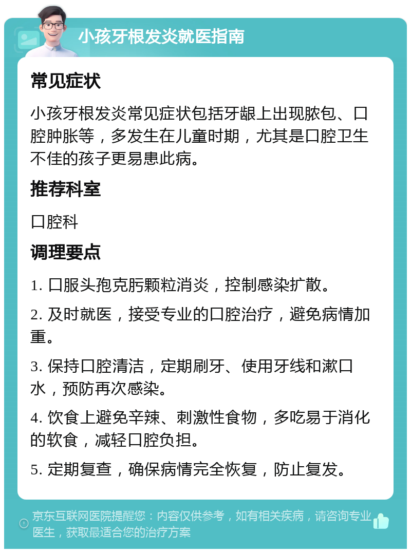 小孩牙根发炎就医指南 常见症状 小孩牙根发炎常见症状包括牙龈上出现脓包、口腔肿胀等，多发生在儿童时期，尤其是口腔卫生不佳的孩子更易患此病。 推荐科室 口腔科 调理要点 1. 口服头孢克肟颗粒消炎，控制感染扩散。 2. 及时就医，接受专业的口腔治疗，避免病情加重。 3. 保持口腔清洁，定期刷牙、使用牙线和漱口水，预防再次感染。 4. 饮食上避免辛辣、刺激性食物，多吃易于消化的软食，减轻口腔负担。 5. 定期复查，确保病情完全恢复，防止复发。