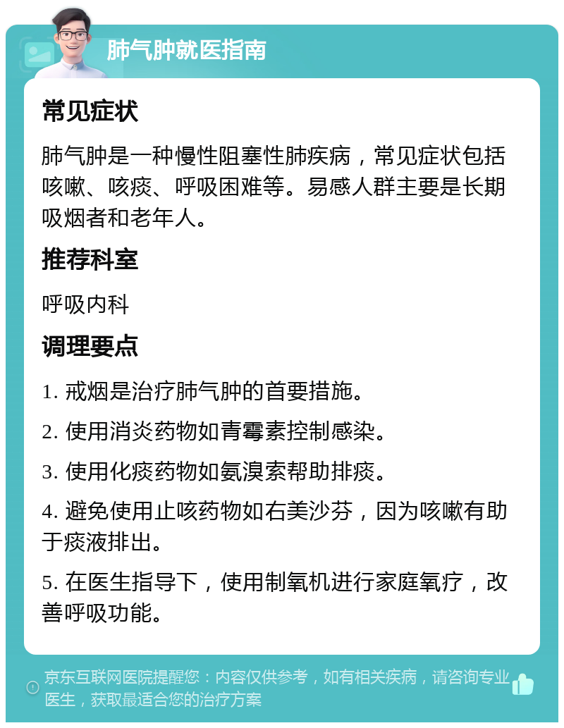 肺气肿就医指南 常见症状 肺气肿是一种慢性阻塞性肺疾病，常见症状包括咳嗽、咳痰、呼吸困难等。易感人群主要是长期吸烟者和老年人。 推荐科室 呼吸内科 调理要点 1. 戒烟是治疗肺气肿的首要措施。 2. 使用消炎药物如青霉素控制感染。 3. 使用化痰药物如氨溴索帮助排痰。 4. 避免使用止咳药物如右美沙芬，因为咳嗽有助于痰液排出。 5. 在医生指导下，使用制氧机进行家庭氧疗，改善呼吸功能。