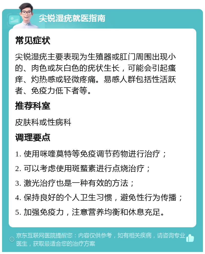 尖锐湿疣就医指南 常见症状 尖锐湿疣主要表现为生殖器或肛门周围出现小的、肉色或灰白色的疣状生长，可能会引起瘙痒、灼热感或轻微疼痛。易感人群包括性活跃者、免疫力低下者等。 推荐科室 皮肤科或性病科 调理要点 1. 使用咪喹莫特等免疫调节药物进行治疗； 2. 可以考虑使用斑蝥素进行点烧治疗； 3. 激光治疗也是一种有效的方法； 4. 保持良好的个人卫生习惯，避免性行为传播； 5. 加强免疫力，注意营养均衡和休息充足。