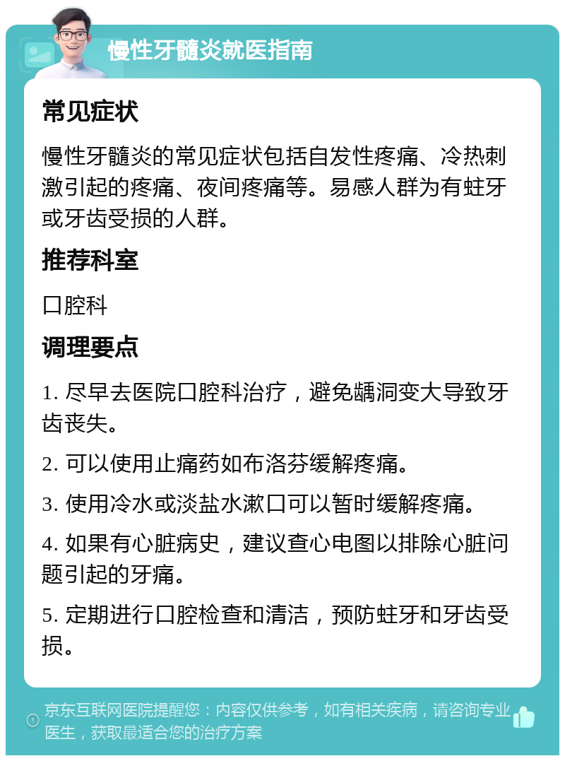 慢性牙髓炎就医指南 常见症状 慢性牙髓炎的常见症状包括自发性疼痛、冷热刺激引起的疼痛、夜间疼痛等。易感人群为有蛀牙或牙齿受损的人群。 推荐科室 口腔科 调理要点 1. 尽早去医院口腔科治疗，避免龋洞变大导致牙齿丧失。 2. 可以使用止痛药如布洛芬缓解疼痛。 3. 使用冷水或淡盐水漱口可以暂时缓解疼痛。 4. 如果有心脏病史，建议查心电图以排除心脏问题引起的牙痛。 5. 定期进行口腔检查和清洁，预防蛀牙和牙齿受损。