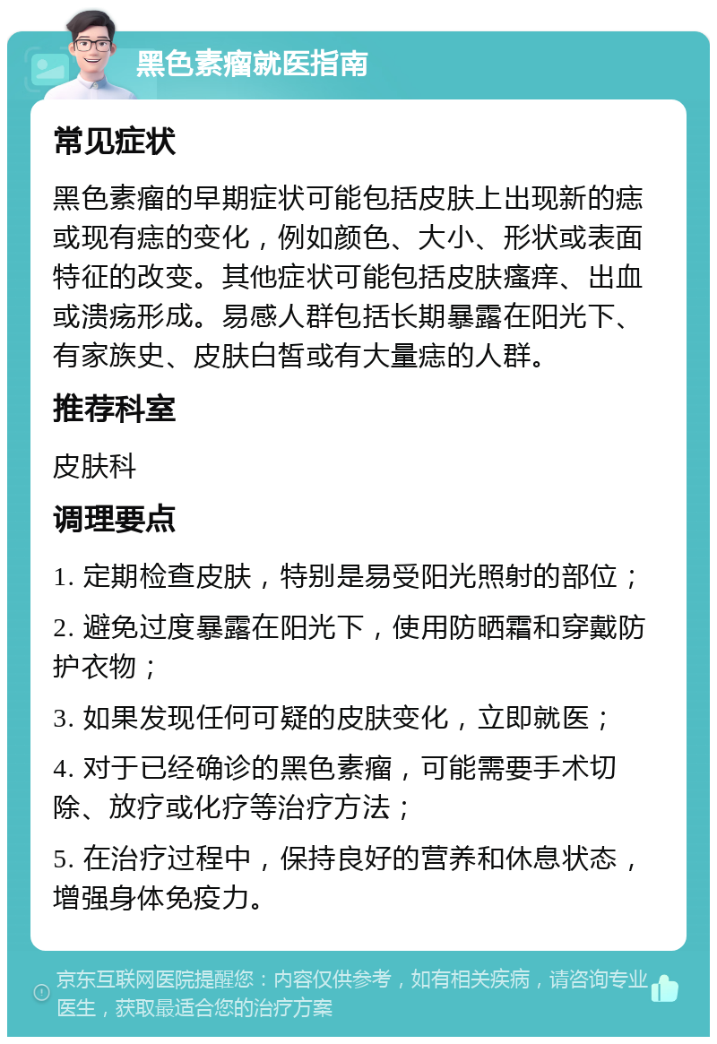 黑色素瘤就医指南 常见症状 黑色素瘤的早期症状可能包括皮肤上出现新的痣或现有痣的变化，例如颜色、大小、形状或表面特征的改变。其他症状可能包括皮肤瘙痒、出血或溃疡形成。易感人群包括长期暴露在阳光下、有家族史、皮肤白皙或有大量痣的人群。 推荐科室 皮肤科 调理要点 1. 定期检查皮肤，特别是易受阳光照射的部位； 2. 避免过度暴露在阳光下，使用防晒霜和穿戴防护衣物； 3. 如果发现任何可疑的皮肤变化，立即就医； 4. 对于已经确诊的黑色素瘤，可能需要手术切除、放疗或化疗等治疗方法； 5. 在治疗过程中，保持良好的营养和休息状态，增强身体免疫力。