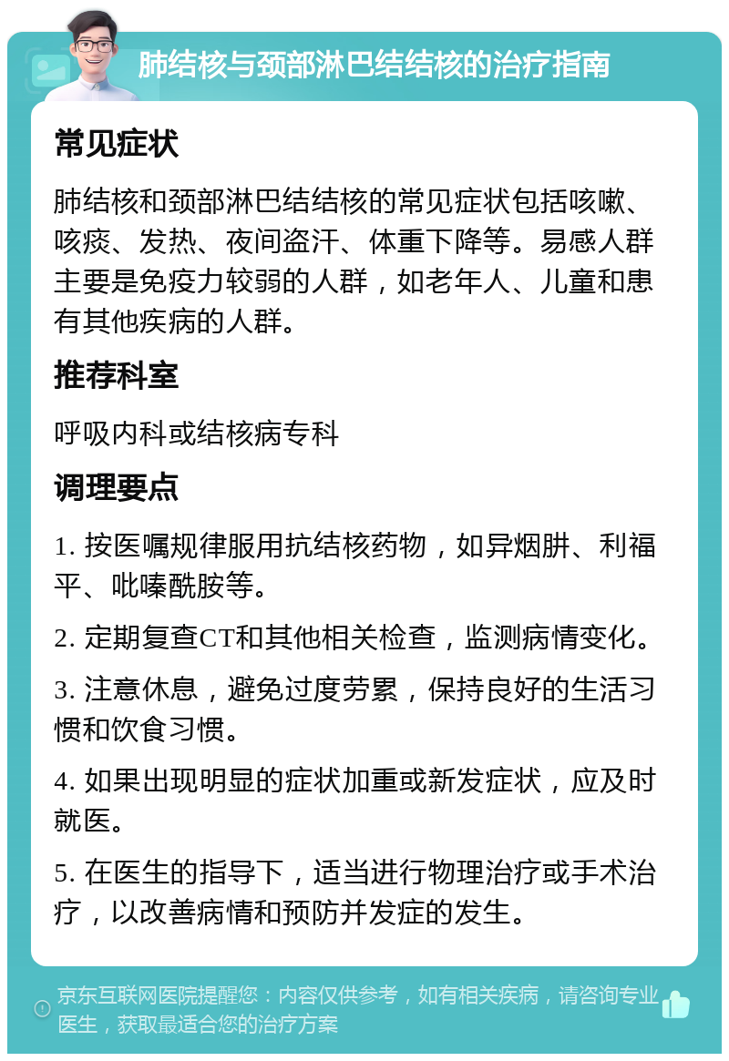 肺结核与颈部淋巴结结核的治疗指南 常见症状 肺结核和颈部淋巴结结核的常见症状包括咳嗽、咳痰、发热、夜间盗汗、体重下降等。易感人群主要是免疫力较弱的人群，如老年人、儿童和患有其他疾病的人群。 推荐科室 呼吸内科或结核病专科 调理要点 1. 按医嘱规律服用抗结核药物，如异烟肼、利福平、吡嗪酰胺等。 2. 定期复查CT和其他相关检查，监测病情变化。 3. 注意休息，避免过度劳累，保持良好的生活习惯和饮食习惯。 4. 如果出现明显的症状加重或新发症状，应及时就医。 5. 在医生的指导下，适当进行物理治疗或手术治疗，以改善病情和预防并发症的发生。