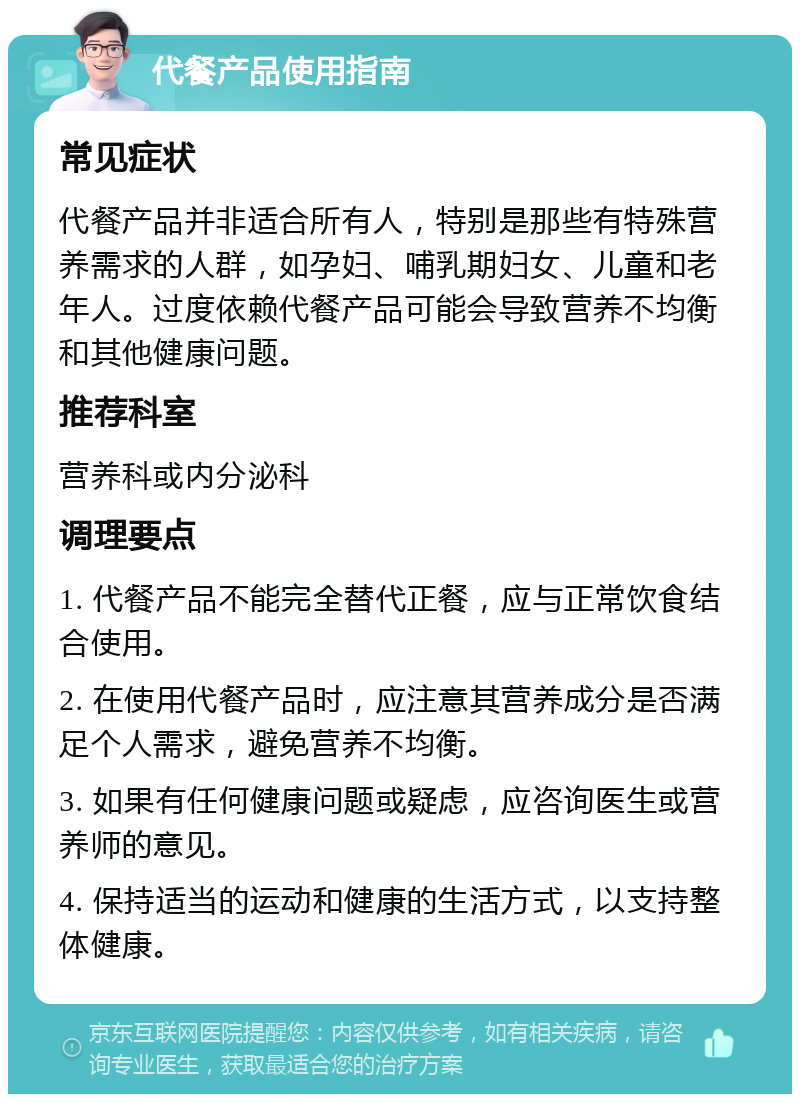 代餐产品使用指南 常见症状 代餐产品并非适合所有人，特别是那些有特殊营养需求的人群，如孕妇、哺乳期妇女、儿童和老年人。过度依赖代餐产品可能会导致营养不均衡和其他健康问题。 推荐科室 营养科或内分泌科 调理要点 1. 代餐产品不能完全替代正餐，应与正常饮食结合使用。 2. 在使用代餐产品时，应注意其营养成分是否满足个人需求，避免营养不均衡。 3. 如果有任何健康问题或疑虑，应咨询医生或营养师的意见。 4. 保持适当的运动和健康的生活方式，以支持整体健康。