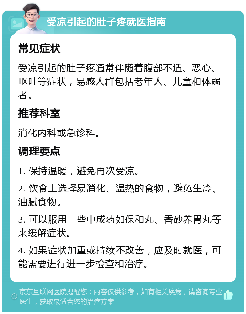 受凉引起的肚子疼就医指南 常见症状 受凉引起的肚子疼通常伴随着腹部不适、恶心、呕吐等症状，易感人群包括老年人、儿童和体弱者。 推荐科室 消化内科或急诊科。 调理要点 1. 保持温暖，避免再次受凉。 2. 饮食上选择易消化、温热的食物，避免生冷、油腻食物。 3. 可以服用一些中成药如保和丸、香砂养胃丸等来缓解症状。 4. 如果症状加重或持续不改善，应及时就医，可能需要进行进一步检查和治疗。