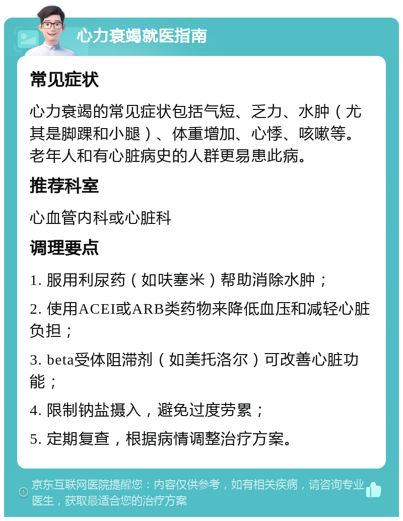 心力衰竭就医指南 常见症状 心力衰竭的常见症状包括气短、乏力、水肿（尤其是脚踝和小腿）、体重增加、心悸、咳嗽等。老年人和有心脏病史的人群更易患此病。 推荐科室 心血管内科或心脏科 调理要点 1. 服用利尿药（如呋塞米）帮助消除水肿； 2. 使用ACEI或ARB类药物来降低血压和减轻心脏负担； 3. beta受体阻滞剂（如美托洛尔）可改善心脏功能； 4. 限制钠盐摄入，避免过度劳累； 5. 定期复查，根据病情调整治疗方案。