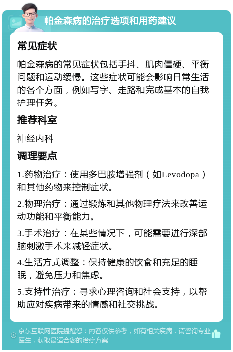 帕金森病的治疗选项和用药建议 常见症状 帕金森病的常见症状包括手抖、肌肉僵硬、平衡问题和运动缓慢。这些症状可能会影响日常生活的各个方面，例如写字、走路和完成基本的自我护理任务。 推荐科室 神经内科 调理要点 1.药物治疗：使用多巴胺增强剂（如Levodopa）和其他药物来控制症状。 2.物理治疗：通过锻炼和其他物理疗法来改善运动功能和平衡能力。 3.手术治疗：在某些情况下，可能需要进行深部脑刺激手术来减轻症状。 4.生活方式调整：保持健康的饮食和充足的睡眠，避免压力和焦虑。 5.支持性治疗：寻求心理咨询和社会支持，以帮助应对疾病带来的情感和社交挑战。