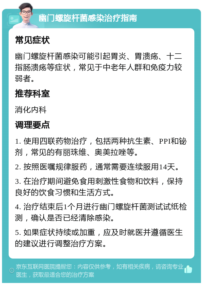 幽门螺旋杆菌感染治疗指南 常见症状 幽门螺旋杆菌感染可能引起胃炎、胃溃疡、十二指肠溃疡等症状，常见于中老年人群和免疫力较弱者。 推荐科室 消化内科 调理要点 1. 使用四联药物治疗，包括两种抗生素、PPI和铋剂，常见的有丽珠维、奥美拉唑等。 2. 按照医嘱规律服药，通常需要连续服用14天。 3. 在治疗期间避免食用刺激性食物和饮料，保持良好的饮食习惯和生活方式。 4. 治疗结束后1个月进行幽门螺旋杆菌测试试纸检测，确认是否已经清除感染。 5. 如果症状持续或加重，应及时就医并遵循医生的建议进行调整治疗方案。