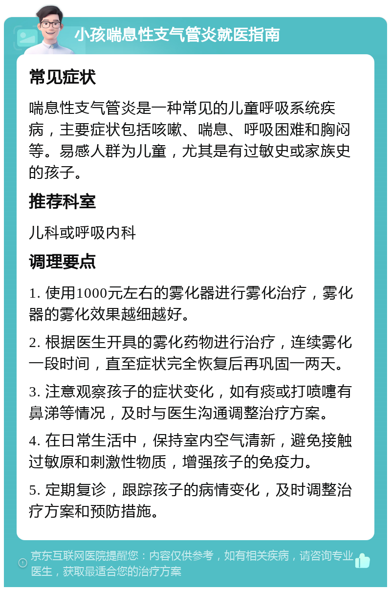 小孩喘息性支气管炎就医指南 常见症状 喘息性支气管炎是一种常见的儿童呼吸系统疾病，主要症状包括咳嗽、喘息、呼吸困难和胸闷等。易感人群为儿童，尤其是有过敏史或家族史的孩子。 推荐科室 儿科或呼吸内科 调理要点 1. 使用1000元左右的雾化器进行雾化治疗，雾化器的雾化效果越细越好。 2. 根据医生开具的雾化药物进行治疗，连续雾化一段时间，直至症状完全恢复后再巩固一两天。 3. 注意观察孩子的症状变化，如有痰或打喷嚏有鼻涕等情况，及时与医生沟通调整治疗方案。 4. 在日常生活中，保持室内空气清新，避免接触过敏原和刺激性物质，增强孩子的免疫力。 5. 定期复诊，跟踪孩子的病情变化，及时调整治疗方案和预防措施。