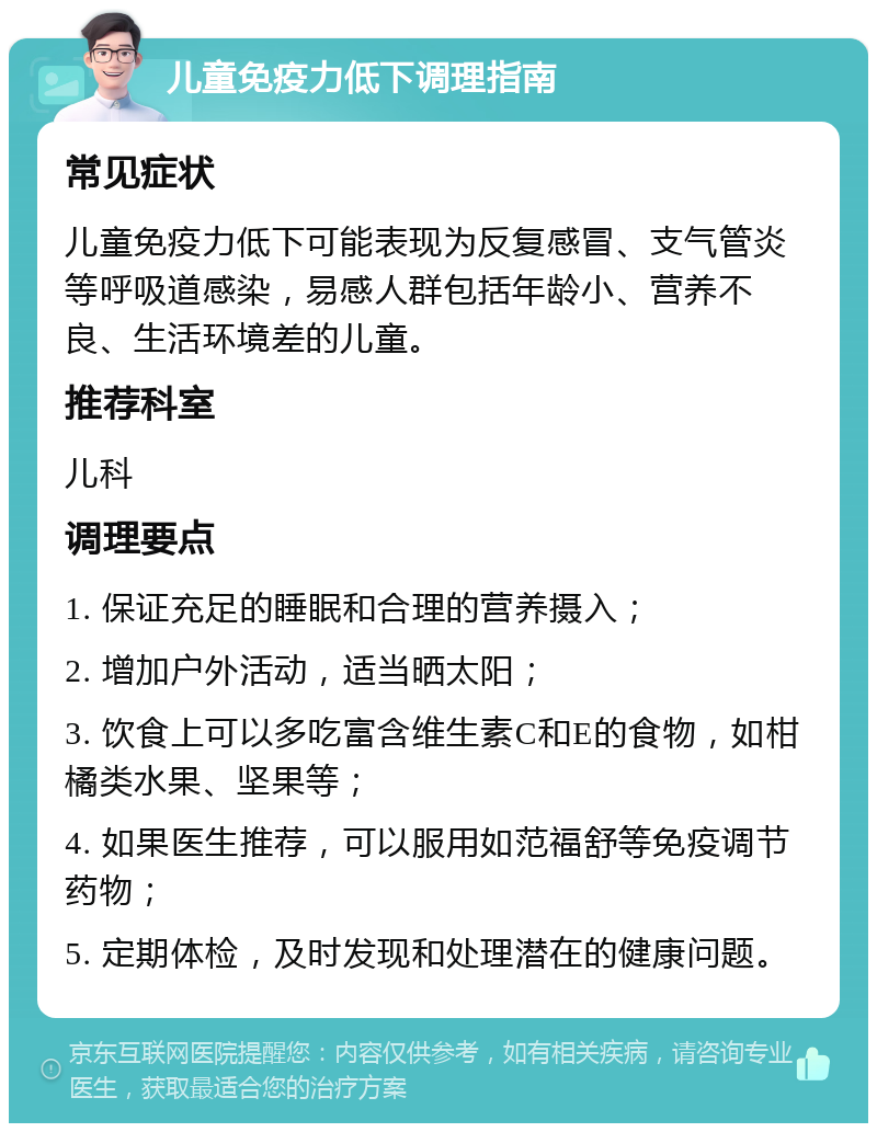 儿童免疫力低下调理指南 常见症状 儿童免疫力低下可能表现为反复感冒、支气管炎等呼吸道感染，易感人群包括年龄小、营养不良、生活环境差的儿童。 推荐科室 儿科 调理要点 1. 保证充足的睡眠和合理的营养摄入； 2. 增加户外活动，适当晒太阳； 3. 饮食上可以多吃富含维生素C和E的食物，如柑橘类水果、坚果等； 4. 如果医生推荐，可以服用如范福舒等免疫调节药物； 5. 定期体检，及时发现和处理潜在的健康问题。