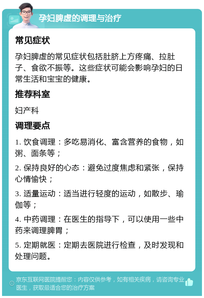 孕妇脾虚的调理与治疗 常见症状 孕妇脾虚的常见症状包括肚脐上方疼痛、拉肚子、食欲不振等。这些症状可能会影响孕妇的日常生活和宝宝的健康。 推荐科室 妇产科 调理要点 1. 饮食调理：多吃易消化、富含营养的食物，如粥、面条等； 2. 保持良好的心态：避免过度焦虑和紧张，保持心情愉快； 3. 适量运动：适当进行轻度的运动，如散步、瑜伽等； 4. 中药调理：在医生的指导下，可以使用一些中药来调理脾胃； 5. 定期就医：定期去医院进行检查，及时发现和处理问题。