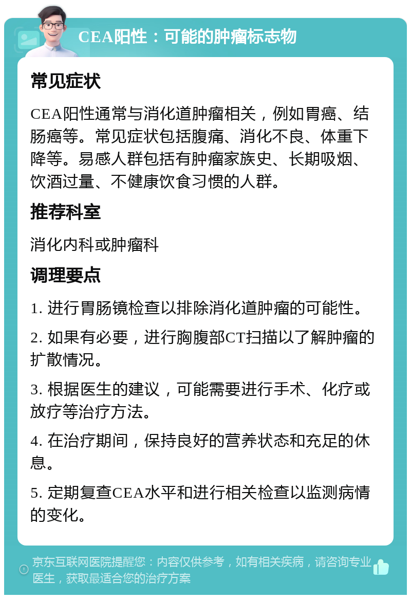 CEA阳性：可能的肿瘤标志物 常见症状 CEA阳性通常与消化道肿瘤相关，例如胃癌、结肠癌等。常见症状包括腹痛、消化不良、体重下降等。易感人群包括有肿瘤家族史、长期吸烟、饮酒过量、不健康饮食习惯的人群。 推荐科室 消化内科或肿瘤科 调理要点 1. 进行胃肠镜检查以排除消化道肿瘤的可能性。 2. 如果有必要，进行胸腹部CT扫描以了解肿瘤的扩散情况。 3. 根据医生的建议，可能需要进行手术、化疗或放疗等治疗方法。 4. 在治疗期间，保持良好的营养状态和充足的休息。 5. 定期复查CEA水平和进行相关检查以监测病情的变化。