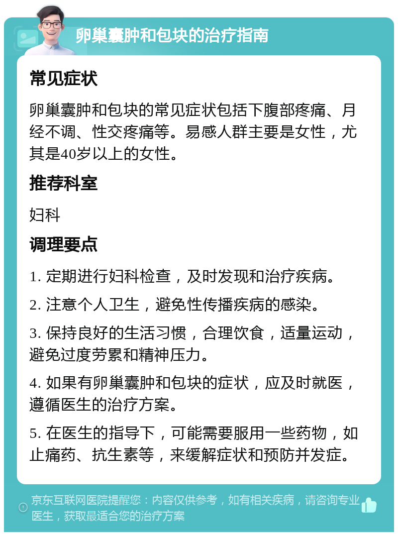 卵巢囊肿和包块的治疗指南 常见症状 卵巢囊肿和包块的常见症状包括下腹部疼痛、月经不调、性交疼痛等。易感人群主要是女性，尤其是40岁以上的女性。 推荐科室 妇科 调理要点 1. 定期进行妇科检查，及时发现和治疗疾病。 2. 注意个人卫生，避免性传播疾病的感染。 3. 保持良好的生活习惯，合理饮食，适量运动，避免过度劳累和精神压力。 4. 如果有卵巢囊肿和包块的症状，应及时就医，遵循医生的治疗方案。 5. 在医生的指导下，可能需要服用一些药物，如止痛药、抗生素等，来缓解症状和预防并发症。