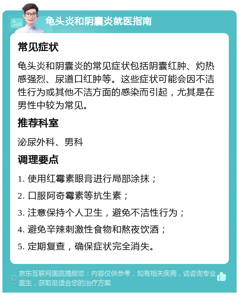 龟头炎和阴囊炎就医指南 常见症状 龟头炎和阴囊炎的常见症状包括阴囊红肿、灼热感强烈、尿道口红肿等。这些症状可能会因不洁性行为或其他不洁方面的感染而引起，尤其是在男性中较为常见。 推荐科室 泌尿外科、男科 调理要点 1. 使用红霉素眼膏进行局部涂抹； 2. 口服阿奇霉素等抗生素； 3. 注意保持个人卫生，避免不洁性行为； 4. 避免辛辣刺激性食物和熬夜饮酒； 5. 定期复查，确保症状完全消失。