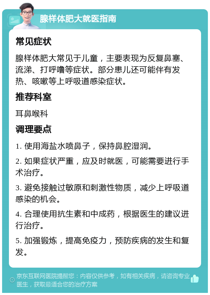 腺样体肥大就医指南 常见症状 腺样体肥大常见于儿童，主要表现为反复鼻塞、流涕、打呼噜等症状。部分患儿还可能伴有发热、咳嗽等上呼吸道感染症状。 推荐科室 耳鼻喉科 调理要点 1. 使用海盐水喷鼻子，保持鼻腔湿润。 2. 如果症状严重，应及时就医，可能需要进行手术治疗。 3. 避免接触过敏原和刺激性物质，减少上呼吸道感染的机会。 4. 合理使用抗生素和中成药，根据医生的建议进行治疗。 5. 加强锻炼，提高免疫力，预防疾病的发生和复发。