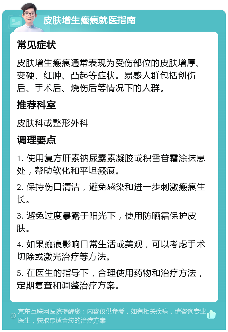 皮肤增生瘢痕就医指南 常见症状 皮肤增生瘢痕通常表现为受伤部位的皮肤增厚、变硬、红肿、凸起等症状。易感人群包括创伤后、手术后、烧伤后等情况下的人群。 推荐科室 皮肤科或整形外科 调理要点 1. 使用复方肝素钠尿囊素凝胶或积雪苷霜涂抹患处，帮助软化和平坦瘢痕。 2. 保持伤口清洁，避免感染和进一步刺激瘢痕生长。 3. 避免过度暴露于阳光下，使用防晒霜保护皮肤。 4. 如果瘢痕影响日常生活或美观，可以考虑手术切除或激光治疗等方法。 5. 在医生的指导下，合理使用药物和治疗方法，定期复查和调整治疗方案。