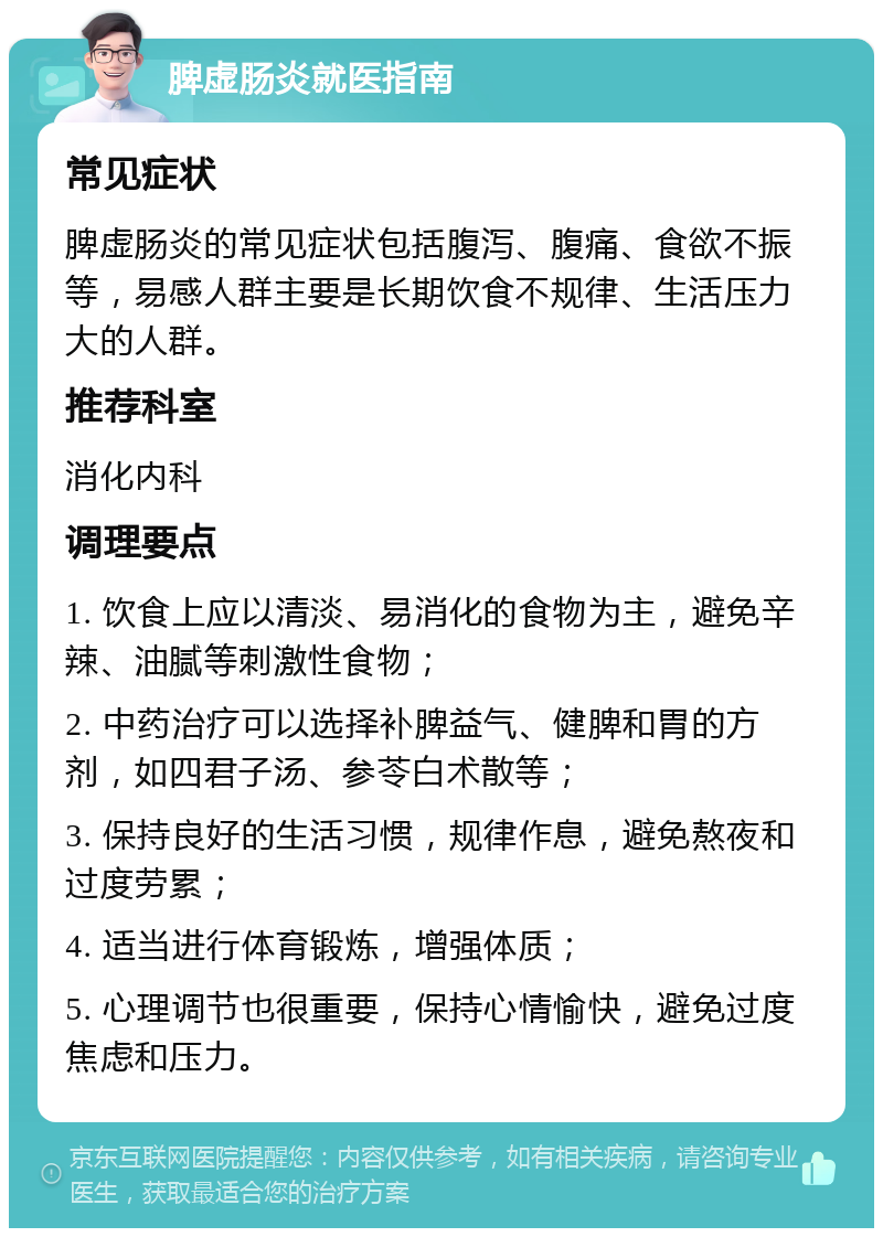 脾虚肠炎就医指南 常见症状 脾虚肠炎的常见症状包括腹泻、腹痛、食欲不振等，易感人群主要是长期饮食不规律、生活压力大的人群。 推荐科室 消化内科 调理要点 1. 饮食上应以清淡、易消化的食物为主，避免辛辣、油腻等刺激性食物； 2. 中药治疗可以选择补脾益气、健脾和胃的方剂，如四君子汤、参苓白术散等； 3. 保持良好的生活习惯，规律作息，避免熬夜和过度劳累； 4. 适当进行体育锻炼，增强体质； 5. 心理调节也很重要，保持心情愉快，避免过度焦虑和压力。