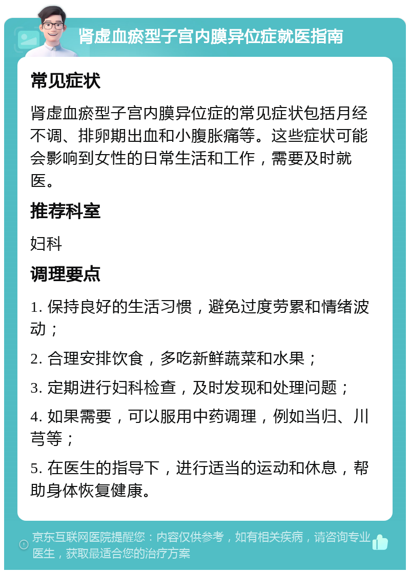 肾虚血瘀型子宫内膜异位症就医指南 常见症状 肾虚血瘀型子宫内膜异位症的常见症状包括月经不调、排卵期出血和小腹胀痛等。这些症状可能会影响到女性的日常生活和工作，需要及时就医。 推荐科室 妇科 调理要点 1. 保持良好的生活习惯，避免过度劳累和情绪波动； 2. 合理安排饮食，多吃新鲜蔬菜和水果； 3. 定期进行妇科检查，及时发现和处理问题； 4. 如果需要，可以服用中药调理，例如当归、川芎等； 5. 在医生的指导下，进行适当的运动和休息，帮助身体恢复健康。