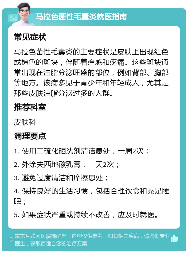 马拉色菌性毛囊炎就医指南 常见症状 马拉色菌性毛囊炎的主要症状是皮肤上出现红色或棕色的斑块，伴随着痒感和疼痛。这些斑块通常出现在油脂分泌旺盛的部位，例如背部、胸部等地方。该病多见于青少年和年轻成人，尤其是那些皮肤油脂分泌过多的人群。 推荐科室 皮肤科 调理要点 1. 使用二硫化硒洗剂清洁患处，一周2次； 2. 外涂夫西地酸乳膏，一天2次； 3. 避免过度清洁和摩擦患处； 4. 保持良好的生活习惯，包括合理饮食和充足睡眠； 5. 如果症状严重或持续不改善，应及时就医。