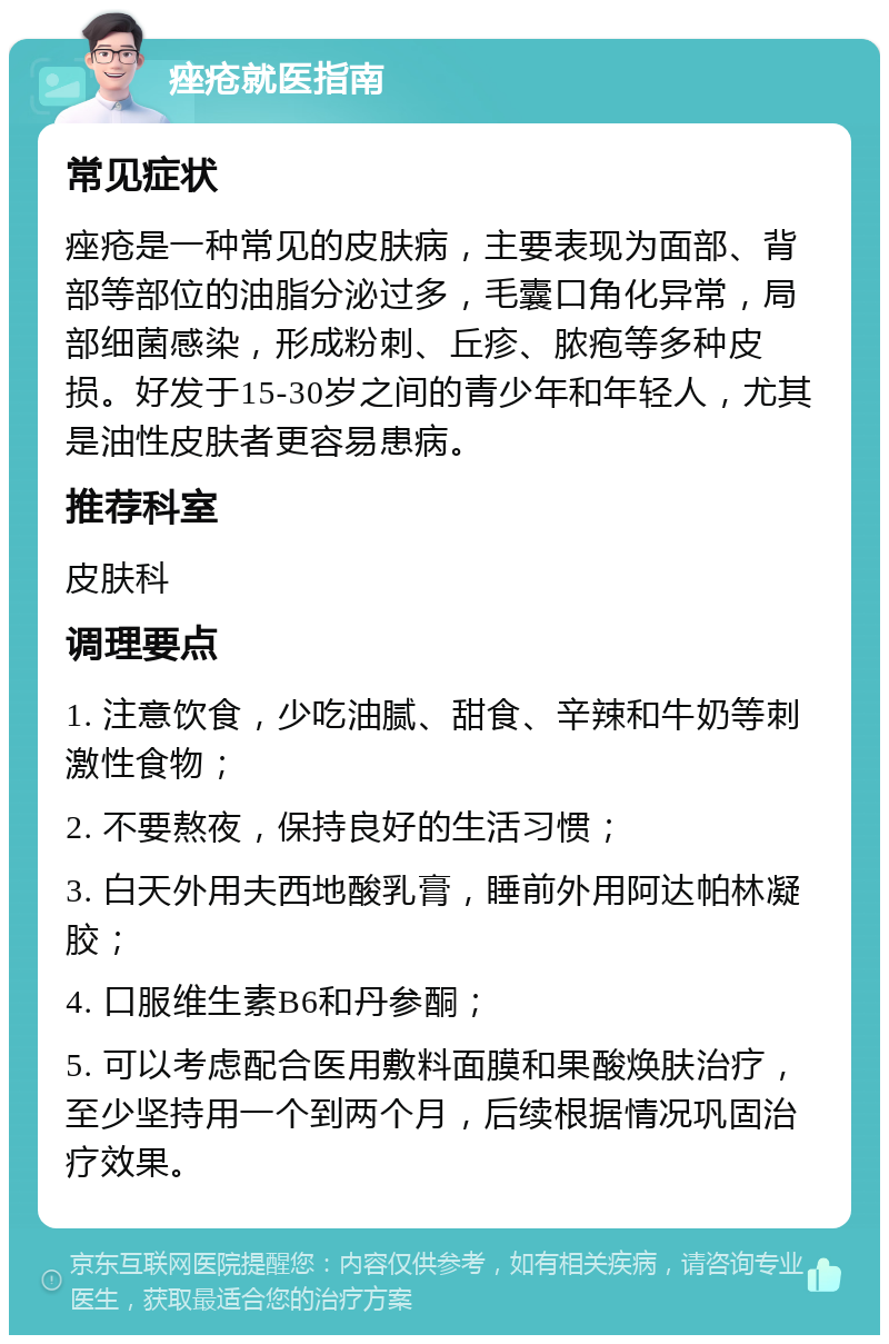 痤疮就医指南 常见症状 痤疮是一种常见的皮肤病，主要表现为面部、背部等部位的油脂分泌过多，毛囊口角化异常，局部细菌感染，形成粉刺、丘疹、脓疱等多种皮损。好发于15-30岁之间的青少年和年轻人，尤其是油性皮肤者更容易患病。 推荐科室 皮肤科 调理要点 1. 注意饮食，少吃油腻、甜食、辛辣和牛奶等刺激性食物； 2. 不要熬夜，保持良好的生活习惯； 3. 白天外用夫西地酸乳膏，睡前外用阿达帕林凝胶； 4. 口服维生素B6和丹参酮； 5. 可以考虑配合医用敷料面膜和果酸焕肤治疗，至少坚持用一个到两个月，后续根据情况巩固治疗效果。