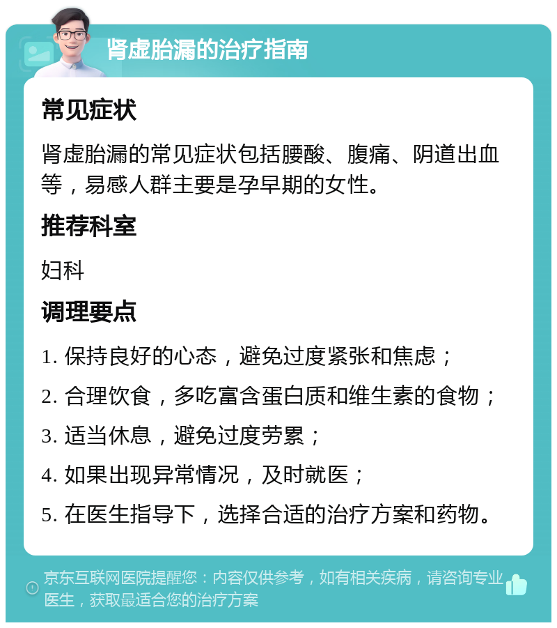 肾虚胎漏的治疗指南 常见症状 肾虚胎漏的常见症状包括腰酸、腹痛、阴道出血等，易感人群主要是孕早期的女性。 推荐科室 妇科 调理要点 1. 保持良好的心态，避免过度紧张和焦虑； 2. 合理饮食，多吃富含蛋白质和维生素的食物； 3. 适当休息，避免过度劳累； 4. 如果出现异常情况，及时就医； 5. 在医生指导下，选择合适的治疗方案和药物。