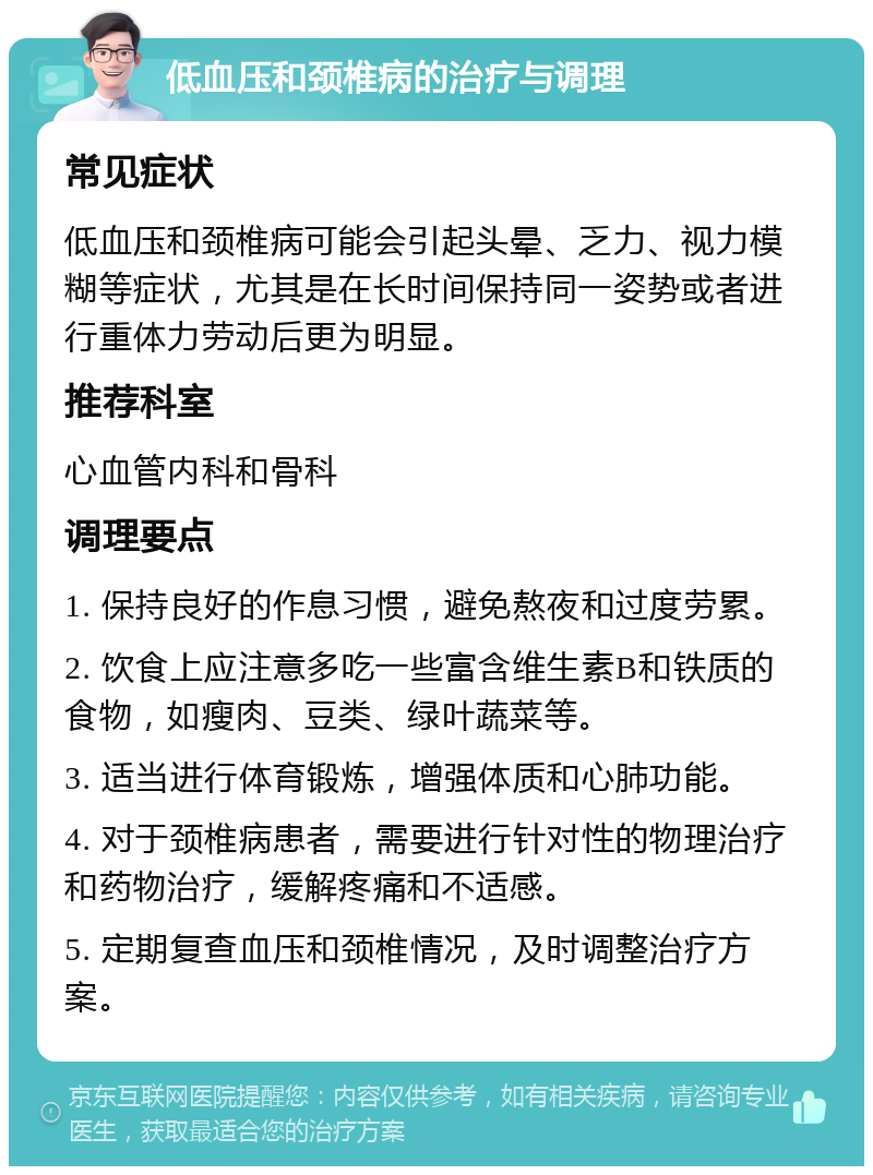 低血压和颈椎病的治疗与调理 常见症状 低血压和颈椎病可能会引起头晕、乏力、视力模糊等症状，尤其是在长时间保持同一姿势或者进行重体力劳动后更为明显。 推荐科室 心血管内科和骨科 调理要点 1. 保持良好的作息习惯，避免熬夜和过度劳累。 2. 饮食上应注意多吃一些富含维生素B和铁质的食物，如瘦肉、豆类、绿叶蔬菜等。 3. 适当进行体育锻炼，增强体质和心肺功能。 4. 对于颈椎病患者，需要进行针对性的物理治疗和药物治疗，缓解疼痛和不适感。 5. 定期复查血压和颈椎情况，及时调整治疗方案。