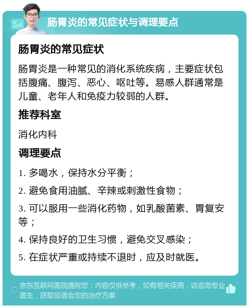 肠胃炎的常见症状与调理要点 肠胃炎的常见症状 肠胃炎是一种常见的消化系统疾病，主要症状包括腹痛、腹泻、恶心、呕吐等。易感人群通常是儿童、老年人和免疫力较弱的人群。 推荐科室 消化内科 调理要点 1. 多喝水，保持水分平衡； 2. 避免食用油腻、辛辣或刺激性食物； 3. 可以服用一些消化药物，如乳酸菌素、胃复安等； 4. 保持良好的卫生习惯，避免交叉感染； 5. 在症状严重或持续不退时，应及时就医。