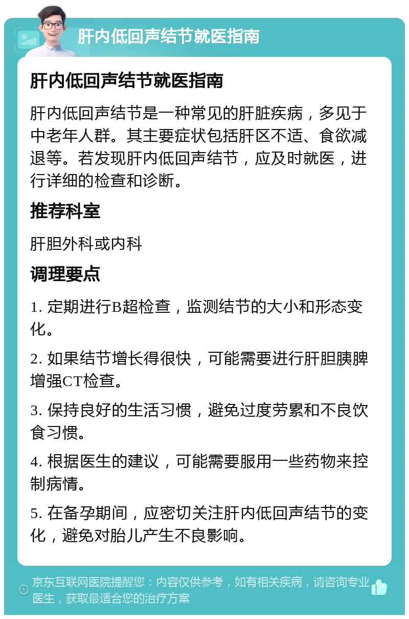 肝内低回声结节就医指南 肝内低回声结节就医指南 肝内低回声结节是一种常见的肝脏疾病，多见于中老年人群。其主要症状包括肝区不适、食欲减退等。若发现肝内低回声结节，应及时就医，进行详细的检查和诊断。 推荐科室 肝胆外科或内科 调理要点 1. 定期进行B超检查，监测结节的大小和形态变化。 2. 如果结节增长得很快，可能需要进行肝胆胰脾增强CT检查。 3. 保持良好的生活习惯，避免过度劳累和不良饮食习惯。 4. 根据医生的建议，可能需要服用一些药物来控制病情。 5. 在备孕期间，应密切关注肝内低回声结节的变化，避免对胎儿产生不良影响。