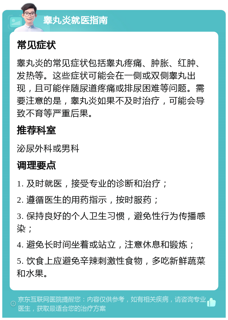 睾丸炎就医指南 常见症状 睾丸炎的常见症状包括睾丸疼痛、肿胀、红肿、发热等。这些症状可能会在一侧或双侧睾丸出现，且可能伴随尿道疼痛或排尿困难等问题。需要注意的是，睾丸炎如果不及时治疗，可能会导致不育等严重后果。 推荐科室 泌尿外科或男科 调理要点 1. 及时就医，接受专业的诊断和治疗； 2. 遵循医生的用药指示，按时服药； 3. 保持良好的个人卫生习惯，避免性行为传播感染； 4. 避免长时间坐着或站立，注意休息和锻炼； 5. 饮食上应避免辛辣刺激性食物，多吃新鲜蔬菜和水果。