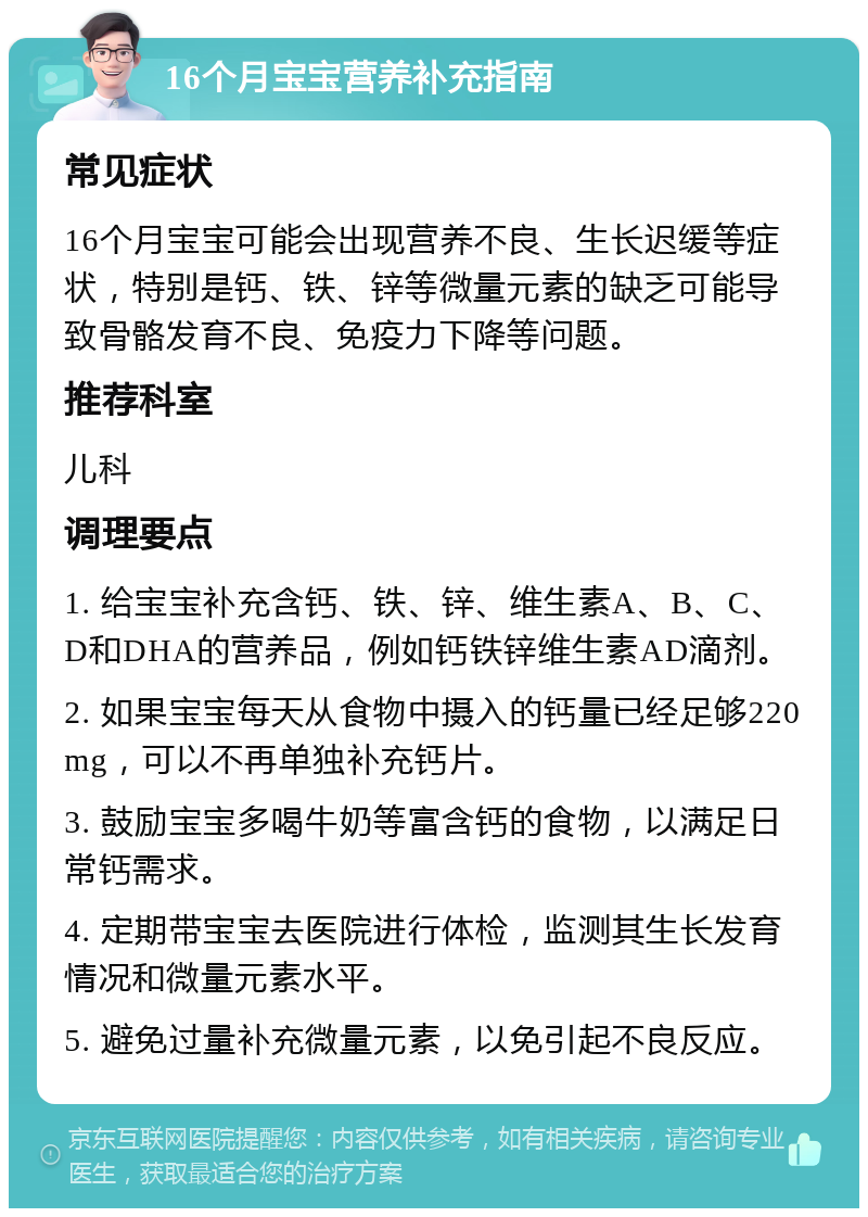 16个月宝宝营养补充指南 常见症状 16个月宝宝可能会出现营养不良、生长迟缓等症状，特别是钙、铁、锌等微量元素的缺乏可能导致骨骼发育不良、免疫力下降等问题。 推荐科室 儿科 调理要点 1. 给宝宝补充含钙、铁、锌、维生素A、B、C、D和DHA的营养品，例如钙铁锌维生素AD滴剂。 2. 如果宝宝每天从食物中摄入的钙量已经足够220mg，可以不再单独补充钙片。 3. 鼓励宝宝多喝牛奶等富含钙的食物，以满足日常钙需求。 4. 定期带宝宝去医院进行体检，监测其生长发育情况和微量元素水平。 5. 避免过量补充微量元素，以免引起不良反应。