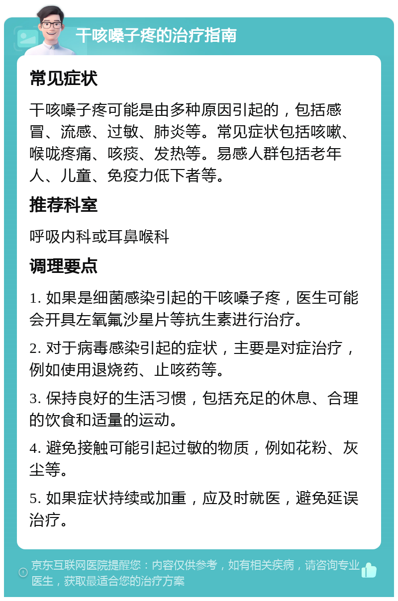 干咳嗓子疼的治疗指南 常见症状 干咳嗓子疼可能是由多种原因引起的，包括感冒、流感、过敏、肺炎等。常见症状包括咳嗽、喉咙疼痛、咳痰、发热等。易感人群包括老年人、儿童、免疫力低下者等。 推荐科室 呼吸内科或耳鼻喉科 调理要点 1. 如果是细菌感染引起的干咳嗓子疼，医生可能会开具左氧氟沙星片等抗生素进行治疗。 2. 对于病毒感染引起的症状，主要是对症治疗，例如使用退烧药、止咳药等。 3. 保持良好的生活习惯，包括充足的休息、合理的饮食和适量的运动。 4. 避免接触可能引起过敏的物质，例如花粉、灰尘等。 5. 如果症状持续或加重，应及时就医，避免延误治疗。