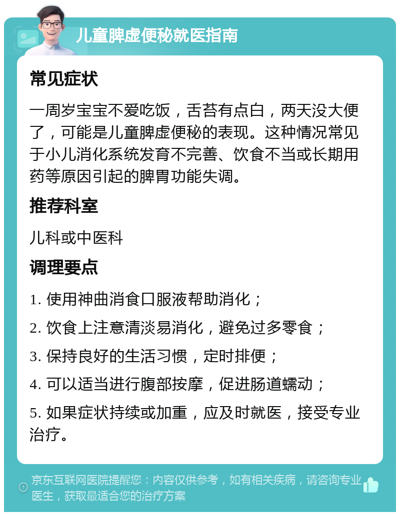 儿童脾虚便秘就医指南 常见症状 一周岁宝宝不爱吃饭，舌苔有点白，两天没大便了，可能是儿童脾虚便秘的表现。这种情况常见于小儿消化系统发育不完善、饮食不当或长期用药等原因引起的脾胃功能失调。 推荐科室 儿科或中医科 调理要点 1. 使用神曲消食口服液帮助消化； 2. 饮食上注意清淡易消化，避免过多零食； 3. 保持良好的生活习惯，定时排便； 4. 可以适当进行腹部按摩，促进肠道蠕动； 5. 如果症状持续或加重，应及时就医，接受专业治疗。